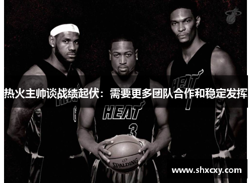 热火主帅谈战绩起伏：需要更多团队合作和稳定发挥